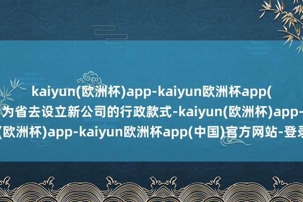 kaiyun(欧洲杯)app-kaiyun欧洲杯app(中国)官方网站-登录入口为省去设立新公司的行政款式-kaiyun(欧洲杯)app-kaiyun欧洲杯app(中国)官方网站-登录入口