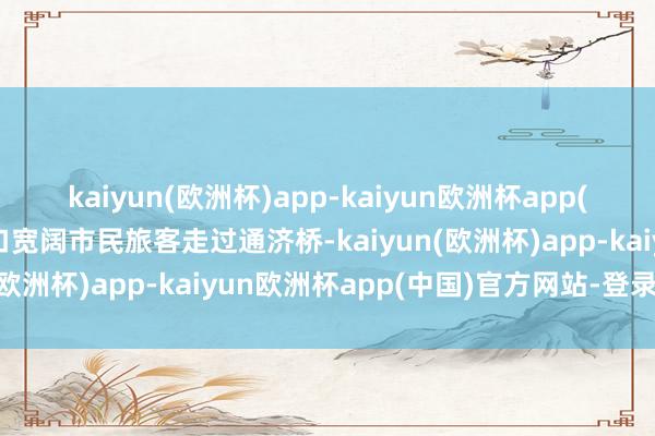 kaiyun(欧洲杯)app-kaiyun欧洲杯app(中国)官方网站-登录入口宽阔市民旅客走过通济桥-kaiyun(欧洲杯)app-kaiyun欧洲杯app(中国)官方网站-登录入口