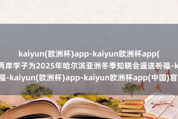 kaiyun(欧洲杯)app-kaiyun欧洲杯app(中国)官方网站-登录入口两岸学子为2025年哈尔滨亚洲冬季知晓会遥送祈福-kaiyun(欧洲杯)app-kaiyun欧洲杯app(中国)官方网站-登录入口