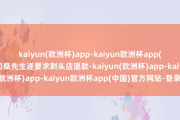 kaiyun(欧洲杯)app-kaiyun欧洲杯app(中国)官方网站-登录入口桑先生遂要求剃头店退款-kaiyun(欧洲杯)app-kaiyun欧洲杯app(中国)官方网站-登录入口