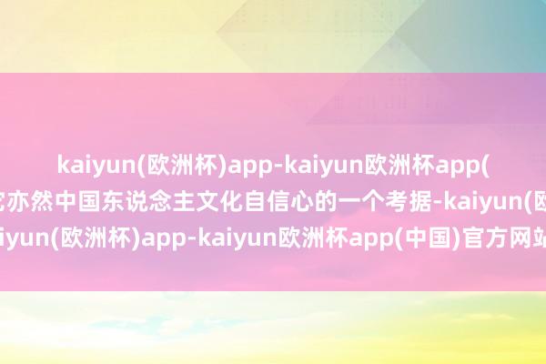 kaiyun(欧洲杯)app-kaiyun欧洲杯app(中国)官方网站-登录入口它亦然中国东说念主文化自信心的一个考据-kaiyun(欧洲杯)app-kaiyun欧洲杯app(中国)官方网站-登录入口