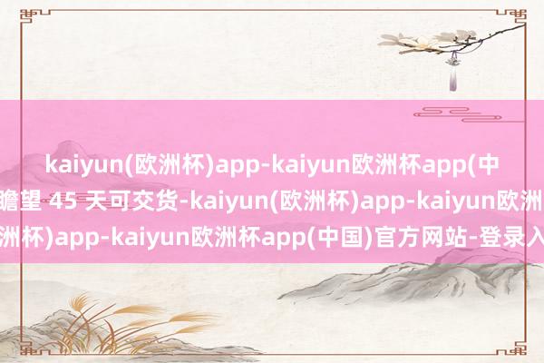 kaiyun(欧洲杯)app-kaiyun欧洲杯app(中国)官方网站-登录入口瞻望 45 天可交货-kaiyun(欧洲杯)app-kaiyun欧洲杯app(中国)官方网站-登录入口