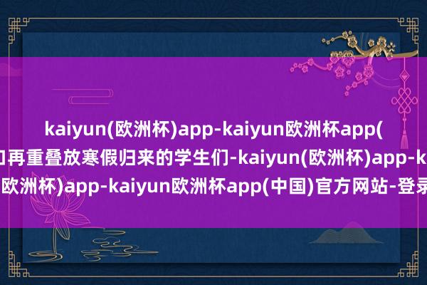 kaiyun(欧洲杯)app-kaiyun欧洲杯app(中国)官方网站-登录入口再重叠放寒假归来的学生们-kaiyun(欧洲杯)app-kaiyun欧洲杯app(中国)官方网站-登录入口