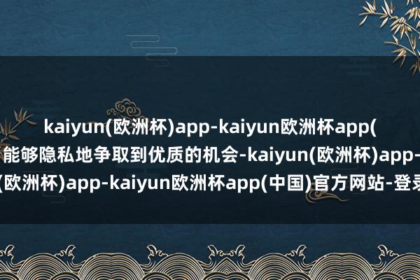 kaiyun(欧洲杯)app-kaiyun欧洲杯app(中国)官方网站-登录入口能够隐私地争取到优质的机会-kaiyun(欧洲杯)app-kaiyun欧洲杯app(中国)官方网站-登录入口