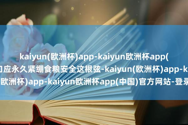 kaiyun(欧洲杯)app-kaiyun欧洲杯app(中国)官方网站-登录入口应永久紧绷食粮安全这根弦-kaiyun(欧洲杯)app-kaiyun欧洲杯app(中国)官方网站-登录入口