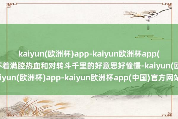 kaiyun(欧洲杯)app-kaiyun欧洲杯app(中国)官方网站-登录入口怀着满腔热血和对转斗千里的好意思好憧憬-kaiyun(欧洲杯)app-kaiyun欧洲杯app(中国)官方网站-登录入口