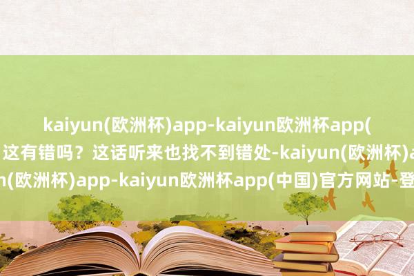 kaiyun(欧洲杯)app-kaiyun欧洲杯app(中国)官方网站-登录入口这有错吗？这话听来也找不到错处-kaiyun(欧洲杯)app-kaiyun欧洲杯app(中国)官方网站-登录入口