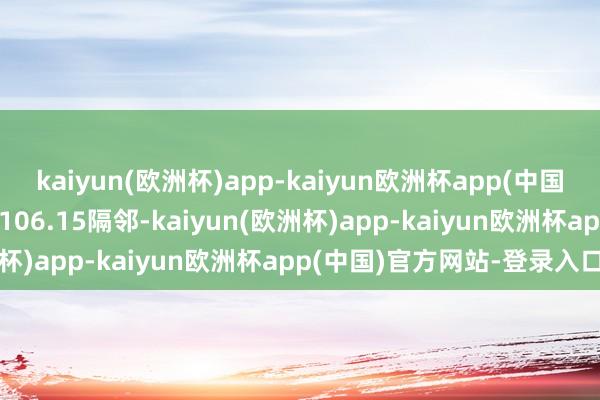 kaiyun(欧洲杯)app-kaiyun欧洲杯app(中国)官方网站-登录入口现报106.15隔邻-kaiyun(欧洲杯)app-kaiyun欧洲杯app(中国)官方网站-登录入口