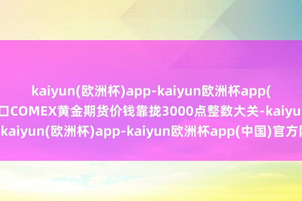 kaiyun(欧洲杯)app-kaiyun欧洲杯app(中国)官方网站-登录入口COMEX黄金期货价钱靠拢3000点整数大关-kaiyun(欧洲杯)app-kaiyun欧洲杯app(中国)官方网站-登录入口
