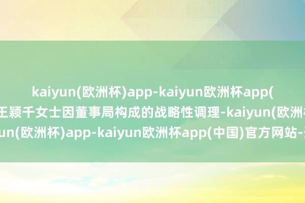 kaiyun(欧洲杯)app-kaiyun欧洲杯app(中国)官方网站-登录入口王颖千女士因董事局构成的战略性调理-kaiyun(欧洲杯)app-kaiyun欧洲杯app(中国)官方网站-登录入口