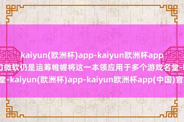 kaiyun(欧洲杯)app-kaiyun欧洲杯app(中国)官方网站-登录入口微软仍是运筹帷幄将这一本领应用于多个游戏名堂-kaiyun(欧洲杯)app-kaiyun欧洲杯app(中国)官方网站-登录入口