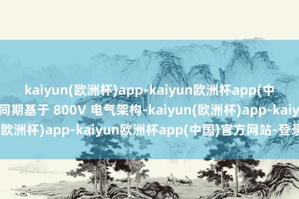 kaiyun(欧洲杯)app-kaiyun欧洲杯app(中国)官方网站-登录入口同期基于 800V 电气架构-kaiyun(欧洲杯)app-kaiyun欧洲杯app(中国)官方网站-登录入口