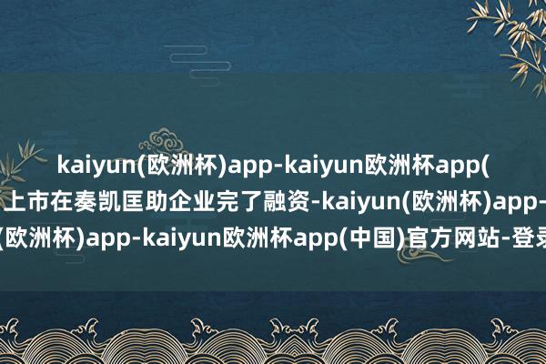 kaiyun(欧洲杯)app-kaiyun欧洲杯app(中国)官方网站-登录入口上市在奏凯匡助企业完了融资-kaiyun(欧洲杯)app-kaiyun欧洲杯app(中国)官方网站-登录入口