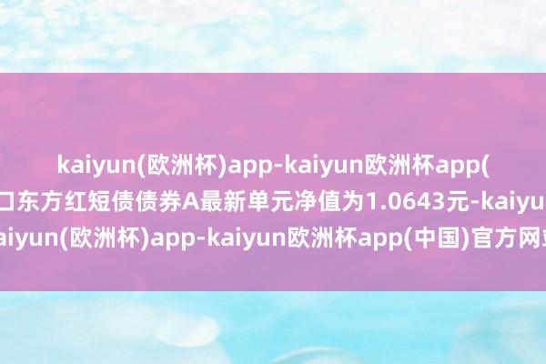 kaiyun(欧洲杯)app-kaiyun欧洲杯app(中国)官方网站-登录入口东方红短债债券A最新单元净值为1.0643元-kaiyun(欧洲杯)app-kaiyun欧洲杯app(中国)官方网站-登录入口