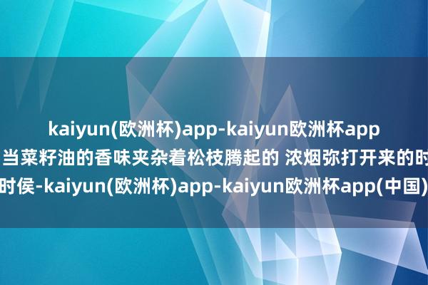 kaiyun(欧洲杯)app-kaiyun欧洲杯app(中国)官方网站-登录入口当菜籽油的香味夹杂着松枝腾起的 浓烟弥打开来的时侯-kaiyun(欧洲杯)app-kaiyun欧洲杯app(中国)官方网站-登录入口