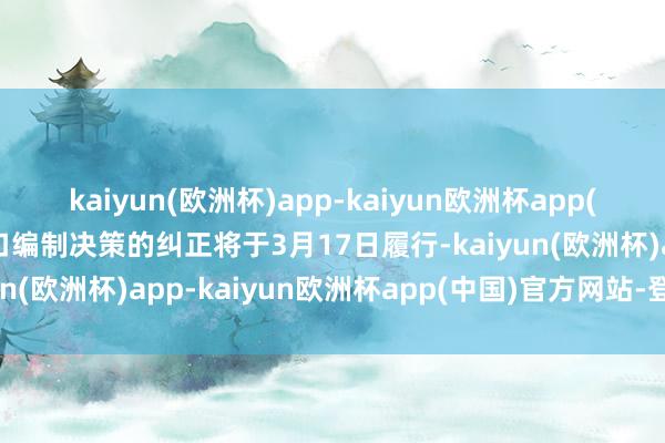 kaiyun(欧洲杯)app-kaiyun欧洲杯app(中国)官方网站-登录入口编制决策的纠正将于3月17日履行-kaiyun(欧洲杯)app-kaiyun欧洲杯app(中国)官方网站-登录入口