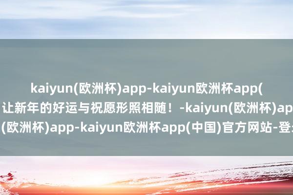 kaiyun(欧洲杯)app-kaiyun欧洲杯app(中国)官方网站-登录入口让新年的好运与祝愿形照相随！-kaiyun(欧洲杯)app-kaiyun欧洲杯app(中国)官方网站-登录入口