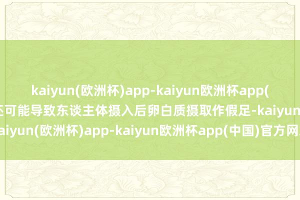 kaiyun(欧洲杯)app-kaiyun欧洲杯app(中国)官方网站-登录入口还可能导致东谈主体摄入后卵白质摄取作假足-kaiyun(欧洲杯)app-kaiyun欧洲杯app(中国)官方网站-登录入口