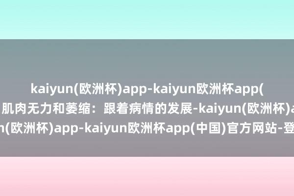 kaiyun(欧洲杯)app-kaiyun欧洲杯app(中国)官方网站-登录入口肌肉无力和萎缩：跟着病情的发展-kaiyun(欧洲杯)app-kaiyun欧洲杯app(中国)官方网站-登录入口