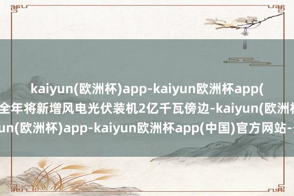 kaiyun(欧洲杯)app-kaiyun欧洲杯app(中国)官方网站-登录入口全年将新增风电光伏装机2亿千瓦傍边-kaiyun(欧洲杯)app-kaiyun欧洲杯app(中国)官方网站-登录入口