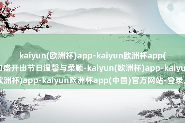 kaiyun(欧洲杯)app-kaiyun欧洲杯app(中国)官方网站-登录入口盛开出节日温馨与柔顺-kaiyun(欧洲杯)app-kaiyun欧洲杯app(中国)官方网站-登录入口