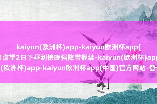 kaiyun(欧洲杯)app-kaiyun欧洲杯app(中国)官方网站-登录入口瞻望2日下昼到傍晚强降雪握续-kaiyun(欧洲杯)app-kaiyun欧洲杯app(中国)官方网站-登录入口
