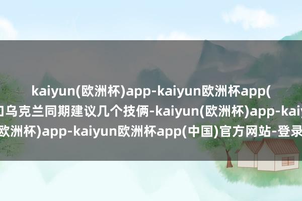 kaiyun(欧洲杯)app-kaiyun欧洲杯app(中国)官方网站-登录入口乌克兰同期建议几个技俩-kaiyun(欧洲杯)app-kaiyun欧洲杯app(中国)官方网站-登录入口