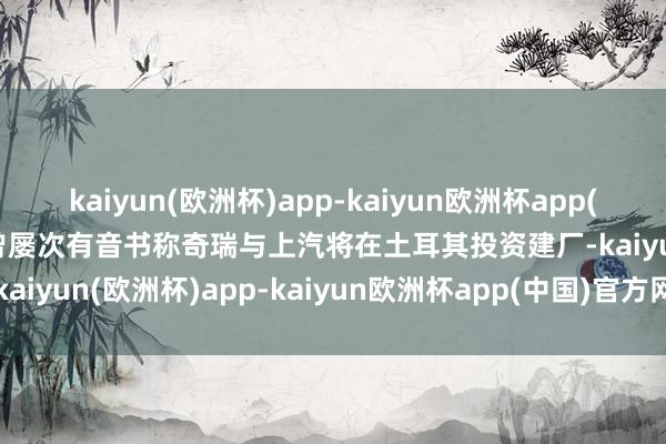 kaiyun(欧洲杯)app-kaiyun欧洲杯app(中国)官方网站-登录入口曾屡次有音书称奇瑞与上汽将在土耳其投资建厂-kaiyun(欧洲杯)app-kaiyun欧洲杯app(中国)官方网站-登录入口