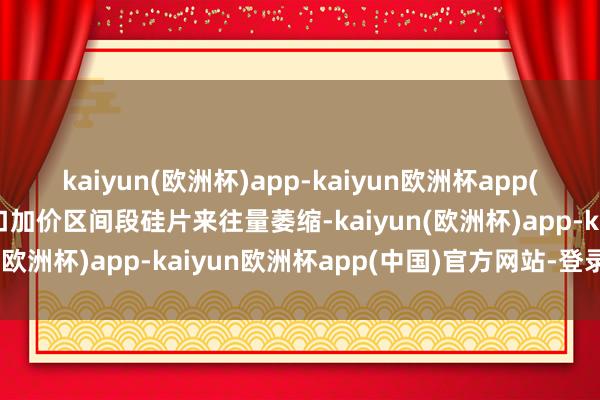 kaiyun(欧洲杯)app-kaiyun欧洲杯app(中国)官方网站-登录入口加价区间段硅片来往量萎缩-kaiyun(欧洲杯)app-kaiyun欧洲杯app(中国)官方网站-登录入口