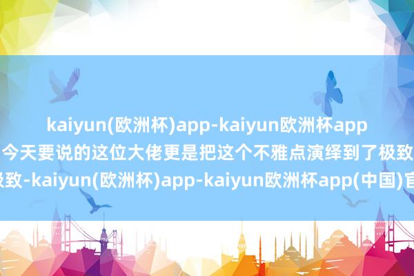 kaiyun(欧洲杯)app-kaiyun欧洲杯app(中国)官方网站-登录入口今天要说的这位大佬更是把这个不雅点演绎到了极致-kaiyun(欧洲杯)app-kaiyun欧洲杯app(中国)官方网站-登录入口