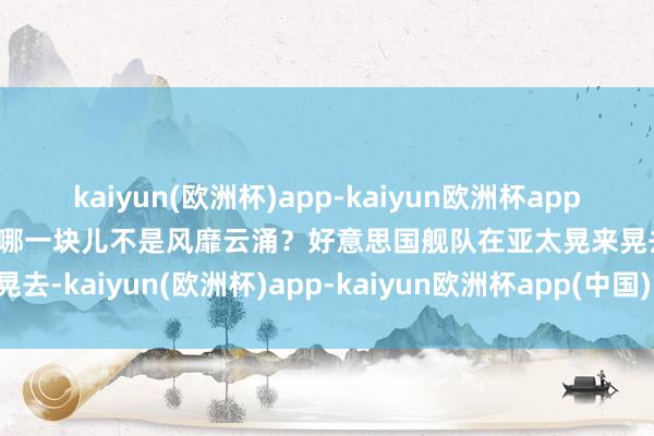 kaiyun(欧洲杯)app-kaiyun欧洲杯app(中国)官方网站-登录入口哪一块儿不是风靡云涌？好意思国舰队在亚太晃来晃去-kaiyun(欧洲杯)app-kaiyun欧洲杯app(中国)官方网站-登录入口