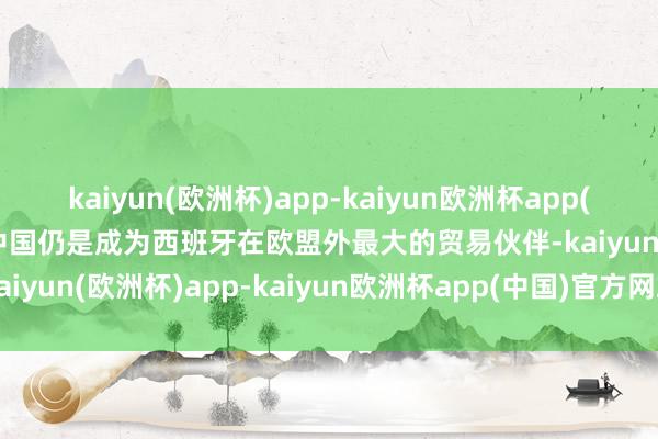kaiyun(欧洲杯)app-kaiyun欧洲杯app(中国)官方网站-登录入口中国仍是成为西班牙在欧盟外最大的贸易伙伴-kaiyun(欧洲杯)app-kaiyun欧洲杯app(中国)官方网站-登录入口
