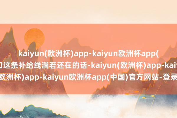 kaiyun(欧洲杯)app-kaiyun欧洲杯app(中国)官方网站-登录入口这条补给线淌若还在的话-kaiyun(欧洲杯)app-kaiyun欧洲杯app(中国)官方网站-登录入口