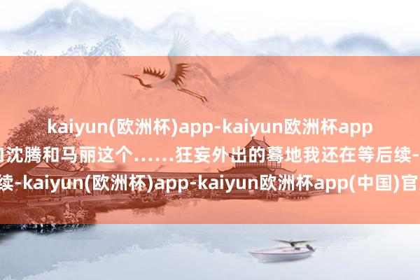 kaiyun(欧洲杯)app-kaiyun欧洲杯app(中国)官方网站-登录入口沈腾和马丽这个……狂妄外出的蓦地我还在等后续-kaiyun(欧洲杯)app-kaiyun欧洲杯app(中国)官方网站-登录入口