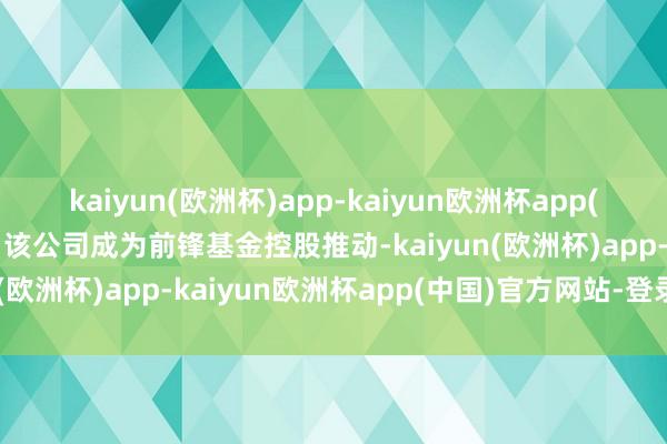 kaiyun(欧洲杯)app-kaiyun欧洲杯app(中国)官方网站-登录入口该公司成为前锋基金控股推动-kaiyun(欧洲杯)app-kaiyun欧洲杯app(中国)官方网站-登录入口