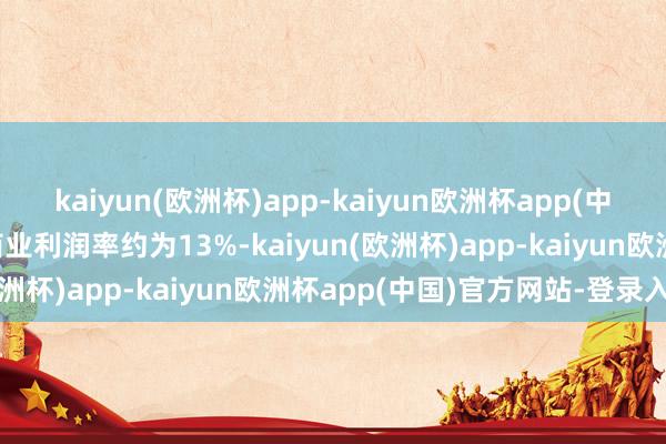 kaiyun(欧洲杯)app-kaiyun欧洲杯app(中国)官方网站-登录入口商业利润率约为13%-kaiyun(欧洲杯)app-kaiyun欧洲杯app(中国)官方网站-登录入口