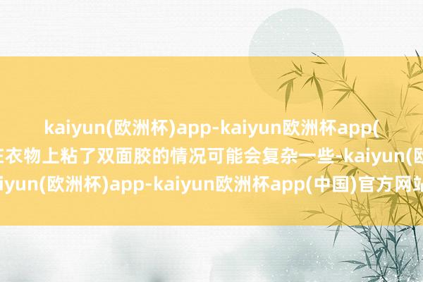 kaiyun(欧洲杯)app-kaiyun欧洲杯app(中国)官方网站-登录入口在衣物上粘了双面胶的情况可能会复杂一些-kaiyun(欧洲杯)app-kaiyun欧洲杯app(中国)官方网站-登录入口