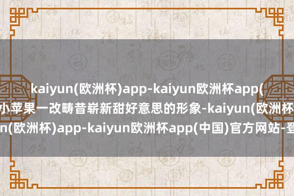 kaiyun(欧洲杯)app-kaiyun欧洲杯app(中国)官方网站-登录入口小苹果一改畴昔崭新甜好意思的形象-kaiyun(欧洲杯)app-kaiyun欧洲杯app(中国)官方网站-登录入口