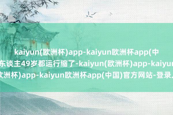 kaiyun(欧洲杯)app-kaiyun欧洲杯app(中国)官方网站-登录入口凡东谈主49岁都运行缩了-kaiyun(欧洲杯)app-kaiyun欧洲杯app(中国)官方网站-登录入口