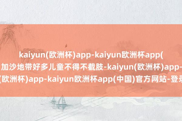 kaiyun(欧洲杯)app-kaiyun欧洲杯app(中国)官方网站-登录入口加沙地带好多儿童不得不截肢-kaiyun(欧洲杯)app-kaiyun欧洲杯app(中国)官方网站-登录入口