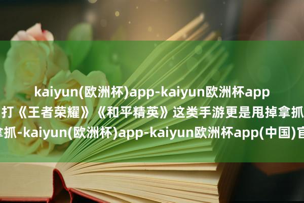 kaiyun(欧洲杯)app-kaiyun欧洲杯app(中国)官方网站-登录入口打《王者荣耀》《和平精英》这类手游更是甩掉拿抓-kaiyun(欧洲杯)app-kaiyun欧洲杯app(中国)官方网站-登录入口