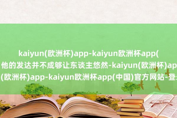 kaiyun(欧洲杯)app-kaiyun欧洲杯app(中国)官方网站-登录入口他的发达并不成够让东谈主悠然-kaiyun(欧洲杯)app-kaiyun欧洲杯app(中国)官方网站-登录入口
