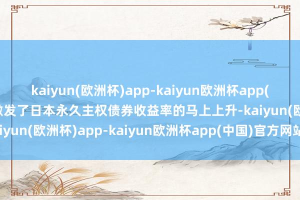 kaiyun(欧洲杯)app-kaiyun欧洲杯app(中国)官方网站-登录入口激发了日本永久主权债券收益率的马上上升-kaiyun(欧洲杯)app-kaiyun欧洲杯app(中国)官方网站-登录入口