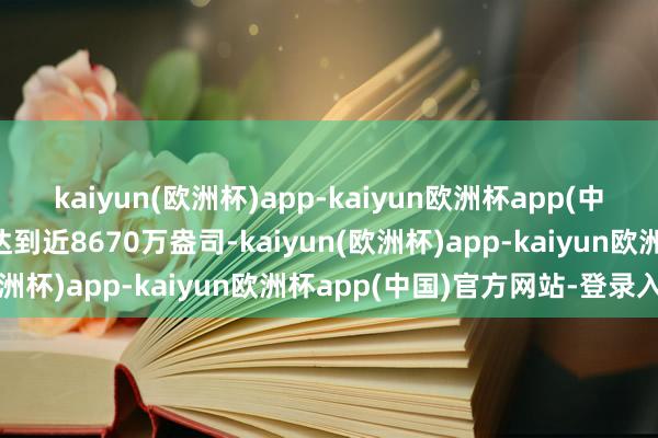 kaiyun(欧洲杯)app-kaiyun欧洲杯app(中国)官方网站-登录入口达到近8670万盎司-kaiyun(欧洲杯)app-kaiyun欧洲杯app(中国)官方网站-登录入口