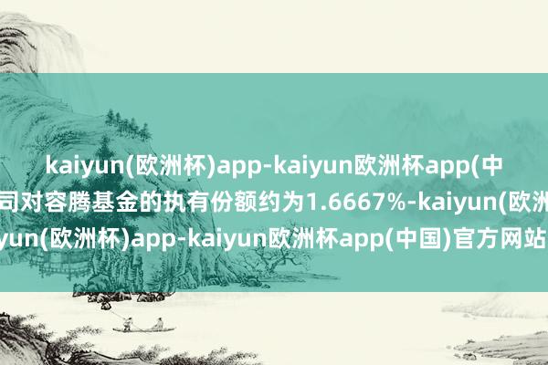kaiyun(欧洲杯)app-kaiyun欧洲杯app(中国)官方网站-登录入口公司对容腾基金的执有份额约为1.6667%-kaiyun(欧洲杯)app-kaiyun欧洲杯app(中国)官方网站-登录入口