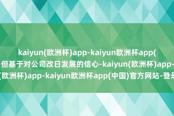 kaiyun(欧洲杯)app-kaiyun欧洲杯app(中国)官方网站-登录入口但基于对公司改日发展的信心-kaiyun(欧洲杯)app-kaiyun欧洲杯app(中国)官方网站-登录入口