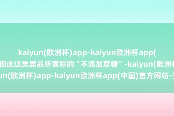 kaiyun(欧洲杯)app-kaiyun欧洲杯app(中国)官方网站-登录入口因此这类居品所宣称的“不添加蔗糖”-kaiyun(欧洲杯)app-kaiyun欧洲杯app(中国)官方网站-登录入口