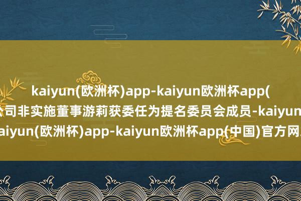 kaiyun(欧洲杯)app-kaiyun欧洲杯app(中国)官方网站-登录入口公司非实施董事游莉获委任为提名委员会成员-kaiyun(欧洲杯)app-kaiyun欧洲杯app(中国)官方网站-登录入口