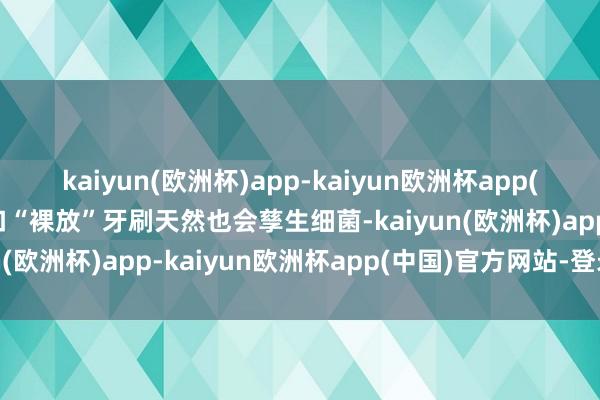 kaiyun(欧洲杯)app-kaiyun欧洲杯app(中国)官方网站-登录入口“裸放”牙刷天然也会孳生细菌-kaiyun(欧洲杯)app-kaiyun欧洲杯app(中国)官方网站-登录入口