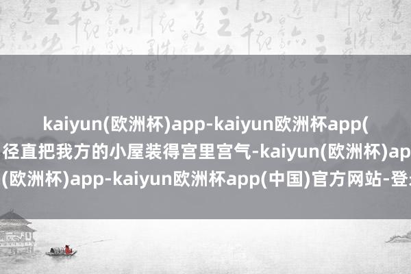 kaiyun(欧洲杯)app-kaiyun欧洲杯app(中国)官方网站-登录入口径直把我方的小屋装得宫里宫气-kaiyun(欧洲杯)app-kaiyun欧洲杯app(中国)官方网站-登录入口